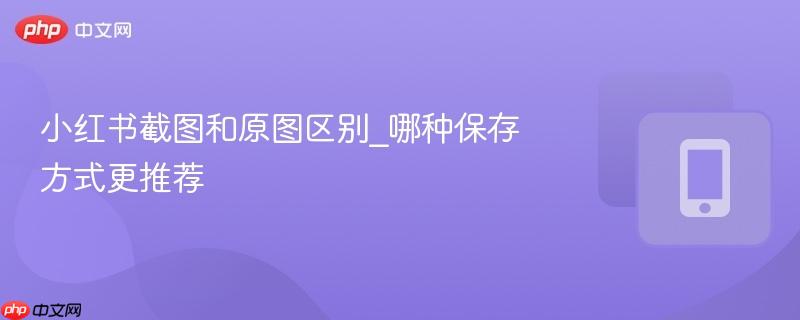 小红书截图和原图区别_哪种保存方式更推荐