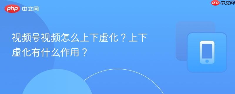 视频号视频怎么上下虚化？上下虚化有什么作用？