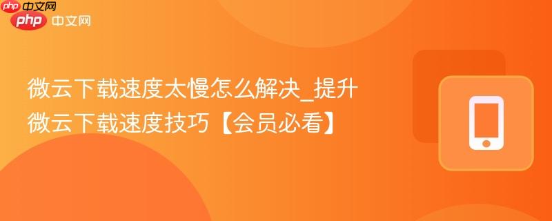 微云下载速度太慢怎么解决_提升微云下载速度技巧【会员必看】