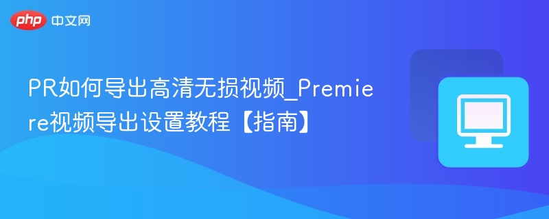 PR如何导出高清无损视频_Premiere视频导出设置教程【指南】