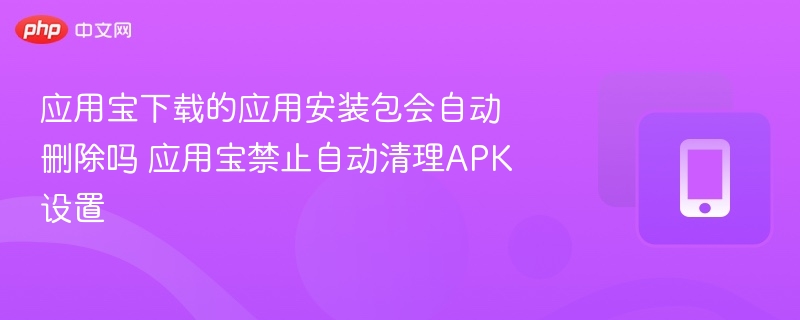 应用宝下载的应用安装包会自动删除吗 应用宝禁止自动清理APK设置