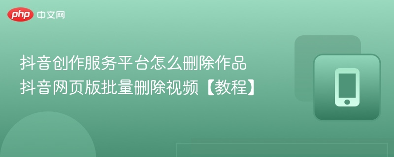 抖音创作服务平台怎么删除作品 抖音网页版批量删除视频【教程】