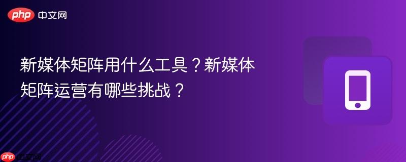 新媒体矩阵用什么工具？新媒体矩阵运营有哪些挑战？