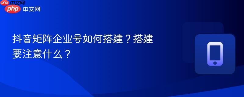 抖音矩阵企业号如何搭建？搭建要注意什么？