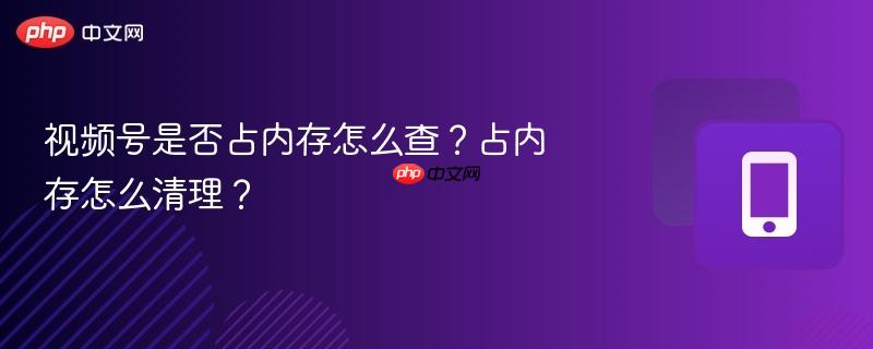视频号是否占内存怎么查？占内存怎么清理？