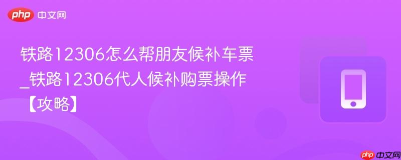 铁路12306怎么帮朋友候补车票_铁路12306代人候补购票操作【攻略】