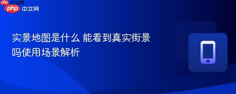 实景地图是什么 能看到真实街景吗使用场景解析