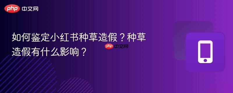 如何鉴定小红书种草造假？种草造假有什么影响？  第1张