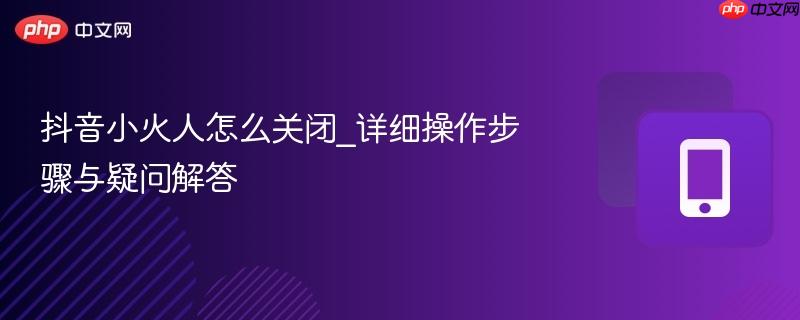 抖音小火人怎么关闭_详细操作步骤与疑问解答  第1张