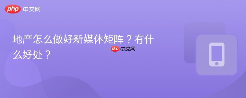 地产怎么做好新媒体矩阵？有什么好处？  第1张