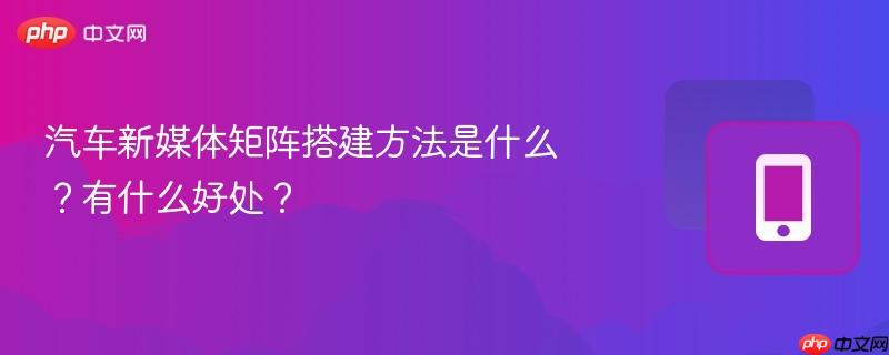 汽车新媒体矩阵搭建方法是什么？有什么好处？
