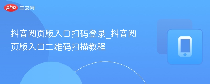 抖音网页版入口扫码登录_抖音网页版入口二维码扫描教程