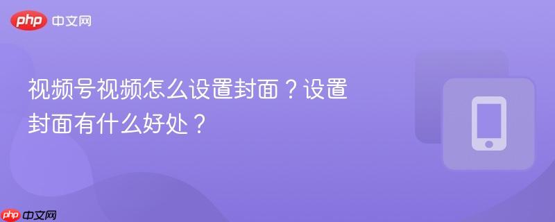 视频号视频怎么设置封面？设置封面有什么好处？