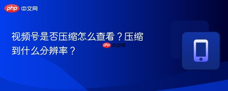 视频号是否压缩怎么查看？压缩到什么分辨率？
