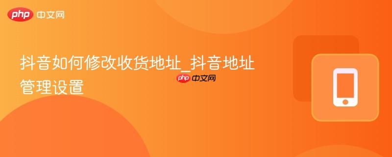 抖音如何修改收货地址_抖音地址管理设置