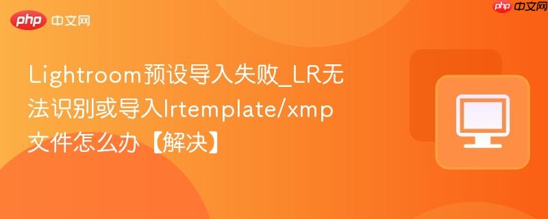 Lightroom预设导入失败_LR无法识别或导入lrtemplate/xmp文件怎么办【解决】