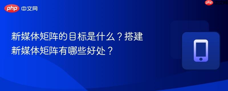 新媒体矩阵的目标是什么？搭建新媒体矩阵有哪些好处？