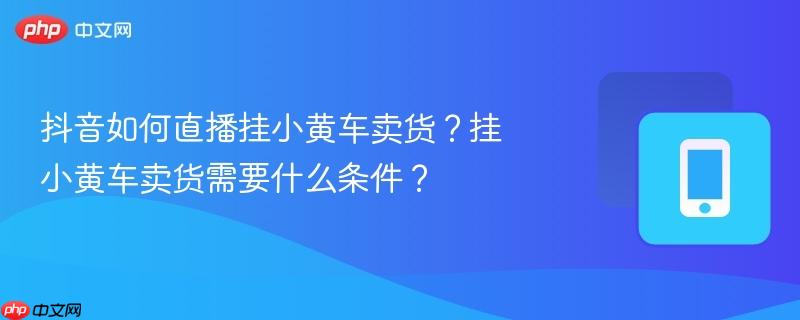 抖音如何直播挂小黄车卖货？挂小黄车卖货需要什么条件？