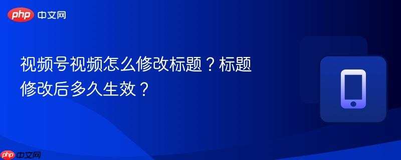 视频号视频怎么修改标题？标题修改后多久生效？