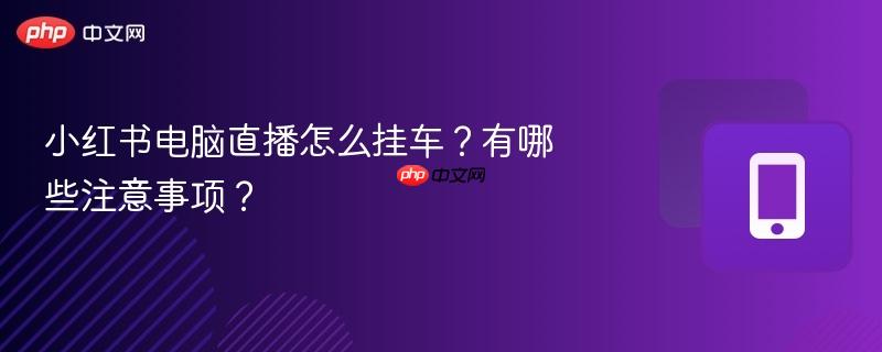 小红书电脑直播怎么挂车？有哪些注意事项？
