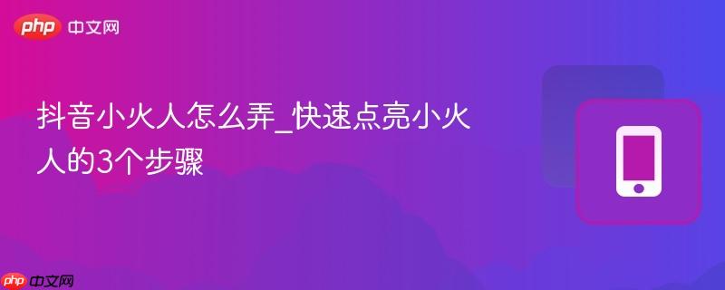 抖音小火人怎么弄_快速点亮小火人的3个步骤