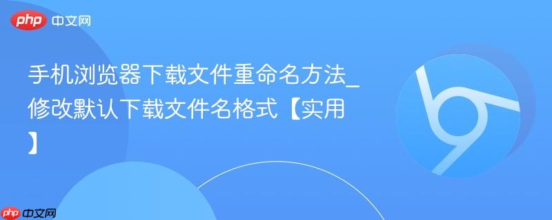手机浏览器下载文件重命名方法_修改默认下载文件名格式【实用】