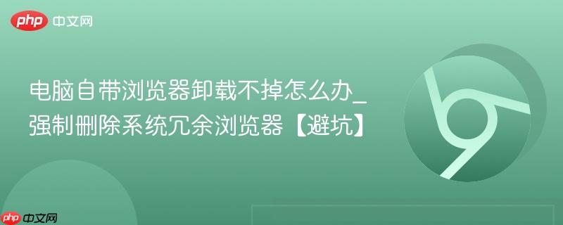 电脑自带浏览器卸载不掉怎么办_强制删除系统冗余浏览器【避坑】