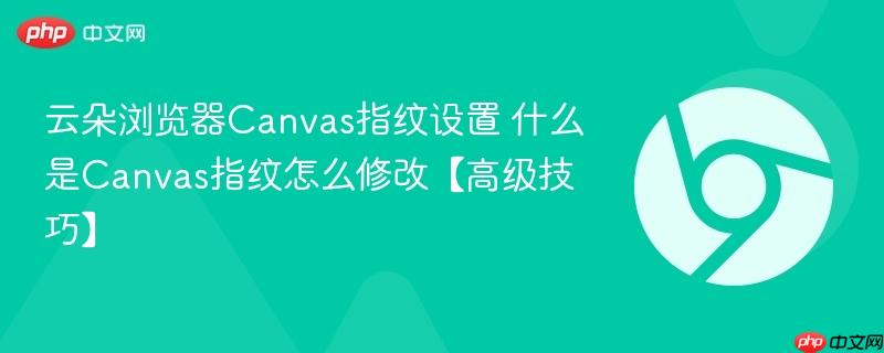 云朵浏览器Canvas指纹设置 什么是Canvas指纹怎么修改【高级技巧】