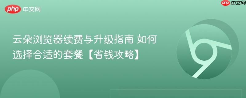 云朵浏览器续费与升级指南 如何选择合适的套餐【省钱攻略】