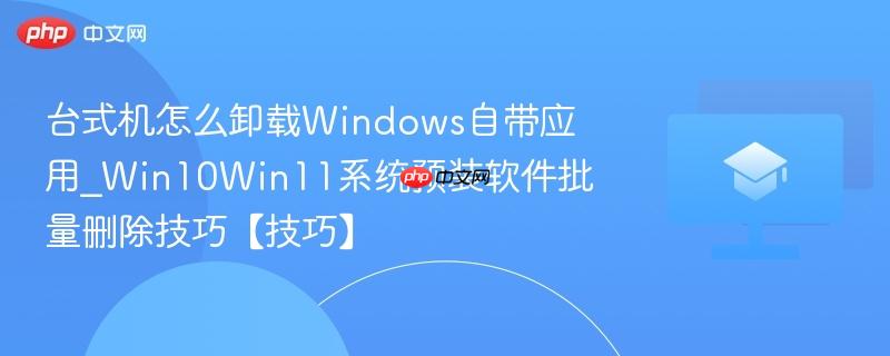 台式机怎么卸载Windows自带应用_Win10Win11系统预装软件批量删除技巧【技巧】  第1张