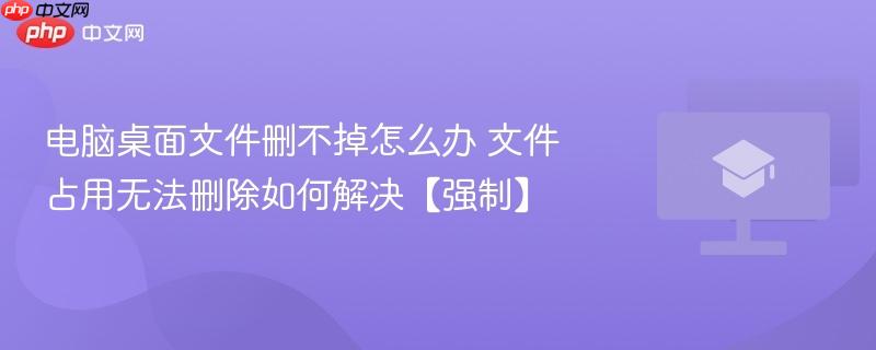 电脑桌面文件删不掉怎么办 文件占用无法删除如何解决【强制】 第1张 电脑桌面文件删不掉怎么办 文件占用无法删除如何解决【强制】 第1张