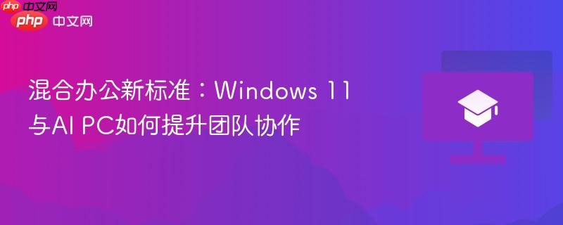 混合办公新标准：Windows 11与AI PC如何提升团队协作