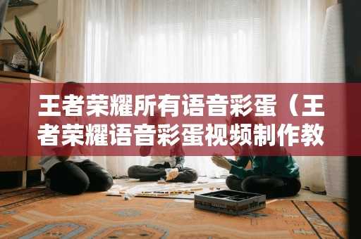 王者荣耀所有语音彩蛋(王者荣耀语音彩蛋视频制作教程) 王者荣耀所有语音彩蛋(王者荣耀语音彩蛋视频制作教程)