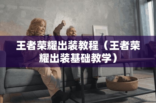 王者荣耀出装教程(王者荣耀出装基础教学) 王者荣耀出装教程(王者荣耀出装基础教学)