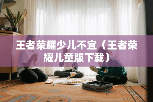 王者荣耀少儿不宜（王者荣耀儿童版）