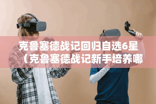 克鲁塞德战记回归自选6星（克鲁塞德战记新手培养哪个）