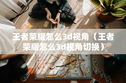 王者荣耀怎么3d视角(王者荣耀怎么3d视角切换) 王者荣耀怎么3d视角(王者荣耀怎么3d视角切换)