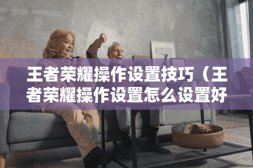 王者荣耀操作设置技巧(王者荣耀操作设置怎么设置好) 王者荣耀操作设置技巧(王者荣耀操作设置怎么设置好)