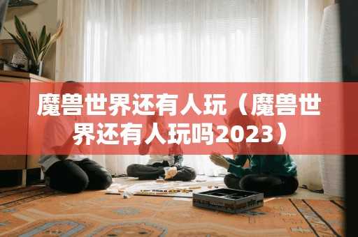 魔兽世界还有人玩（魔兽世界还有人玩吗2023）