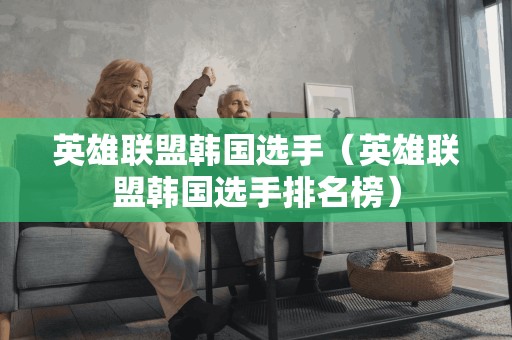 英雄联盟韩国选手（英雄联盟韩国选手排名榜）