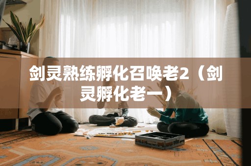 剑灵熟练孵化召唤老2(剑灵孵化老一) 剑灵熟练孵化召唤老2(剑灵孵化老一)