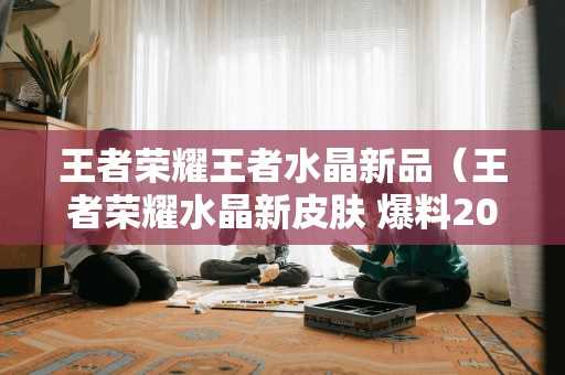 王者荣耀王者水晶新品（王者荣耀水晶新皮肤 爆料2020）