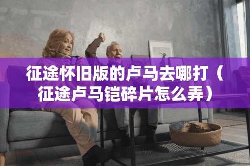 征途怀旧版的卢马去哪打（征途卢马铠碎片怎么弄）