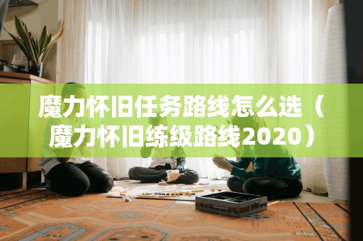 魔力怀旧任务路线怎么选(魔力怀旧练级路线2020) 魔力怀旧任务路线怎么选(魔力怀旧练级路线2020)