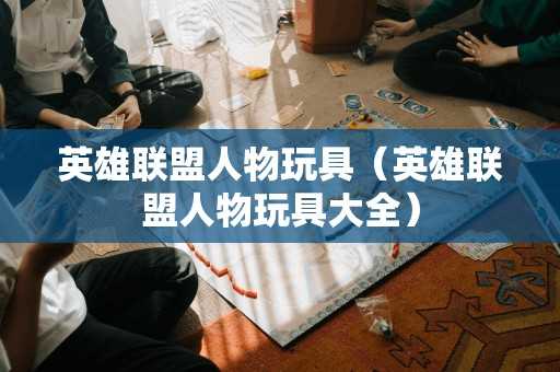 英雄联盟人物玩具（英雄联盟人物玩具大全）