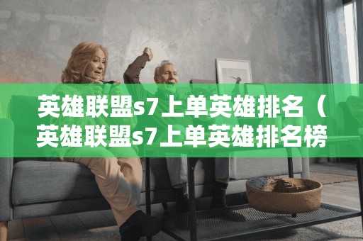 英雄联盟s7上单英雄排名（英雄联盟s7上单英雄排名榜）