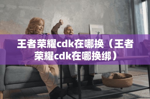 王者荣耀cdk在哪换（王者荣耀cdk在哪换绑）