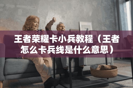 王者荣耀卡小兵教程（王者怎么卡兵线是什么意思）