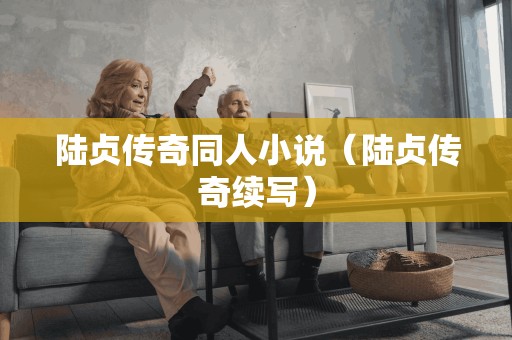 陆贞传奇同人小说(陆贞传奇续写) 陆贞传奇同人小说(陆贞传奇续写)