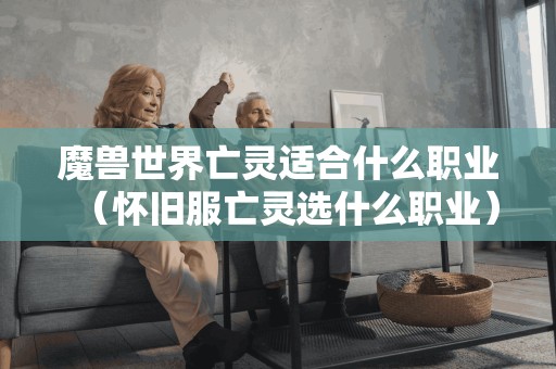 魔兽世界亡灵适合什么职业(怀旧服亡灵选什么职业) 魔兽世界亡灵适合什么职业(怀旧服亡灵选什么职业)